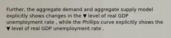 ​Further, the aggregate demand and aggregate supply model explicitly shows changes in the ▼ level of real GDP <a href='https://www.questionai.com/knowledge/kh7PJ5HsOk-unemployment-rate' class='anchor-knowledge'>unemployment rate</a> ​, while the Phillips curve explicitly shows the ▼ level of real GDP unemployment rate .