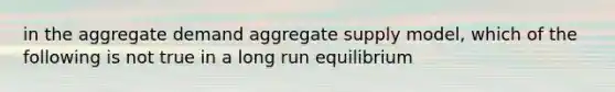 in the aggregate demand aggregate supply model, which of the following is not true in a long run equilibrium