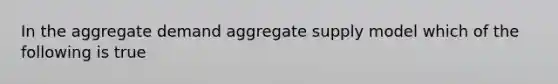 In the aggregate demand aggregate supply model which of the following is true