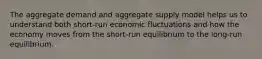 The aggregate demand and aggregate supply model helps us to understand both short-run economic fluctuations and how the economy moves from the short-run equilibrium to the long-run equilibrium.