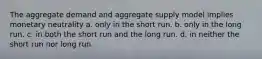 The aggregate demand and aggregate supply model implies monetary neutrality a. only in the short run. b. only in the long run. c. in both the short run and the long run. d. in neither the short run nor long run.