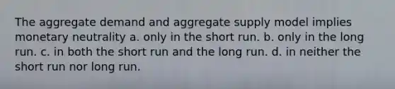 The aggregate demand and aggregate supply model implies monetary neutrality a. only in the short run. b. only in the long run. c. in both the short run and the long run. d. in neither the short run nor long run.