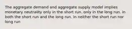 The aggregate demand and aggregate supply model implies monetary neutrality only in the short run. only in the long run. in both the short run and the long run. in neither the short run nor long run