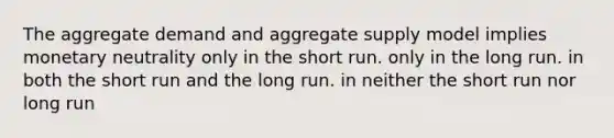 The aggregate demand and aggregate supply model implies monetary neutrality only in the short run. only in the long run. in both the short run and the long run. in neither the short run nor long run