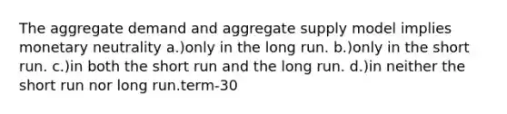 The aggregate demand and aggregate supply model implies monetary neutrality a.)only in the long run. b.)only in the short run. c.)in both the short run and the long run. d.)in neither the short run nor long run.term-30