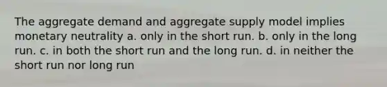 The aggregate demand and aggregate supply model implies monetary neutrality a. only in the short run. b. only in the long run. c. in both the short run and the long run. d. in neither the short run nor long run