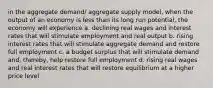 in the aggregate demand/ aggregate supply model, when the output of an economy is less than its long run potential, the economy will experience a. declining real wages and interest rates that will stimulate employment and real output b. rising interest rates that will stimulate aggregate demand and restore full employment c. a budget surplus that will stimulate demand and, thereby, help restore full employment d. rising real wages and real interest rates that will restore equilibrium at a higher price level