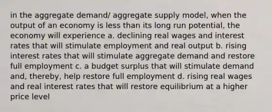 in the aggregate demand/ aggregate supply model, when the output of an economy is less than its long run potential, the economy will experience a. declining real wages and interest rates that will stimulate employment and real output b. rising interest rates that will stimulate aggregate demand and restore full employment c. a budget surplus that will stimulate demand and, thereby, help restore full employment d. rising real wages and real interest rates that will restore equilibrium at a higher price level