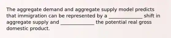 The aggregate demand and aggregate supply model predicts that immigration can be represented by a ______________ shift in aggregate supply and ______________ the potential real gross domestic product.