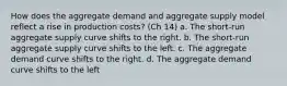 How does the aggregate demand and aggregate supply model reflect a rise in production costs? (Ch 14) a. The short-run aggregate supply curve shifts to the right. b. The short-run aggregate supply curve shifts to the left. c. The aggregate demand curve shifts to the right. d. The aggregate demand curve shifts to the left