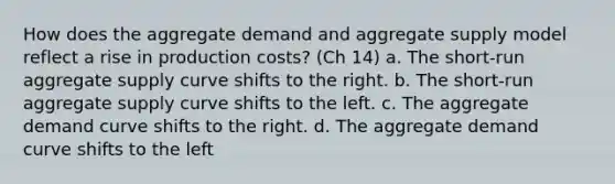 How does the aggregate demand and aggregate supply model reflect a rise in production costs? (Ch 14) a. The short-run aggregate supply curve shifts to the right. b. The short-run aggregate supply curve shifts to the left. c. The aggregate demand curve shifts to the right. d. The aggregate demand curve shifts to the left