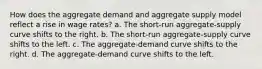 How does the aggregate demand and aggregate supply model reflect a rise in wage rates? a. The short-run aggregate-supply curve shifts to the right. b. The short-run aggregate-supply curve shifts to the left. c. The aggregate-demand curve shifts to the right. d. The aggregate-demand curve shifts to the left.