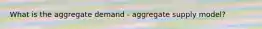 What is the aggregate demand - aggregate supply model?