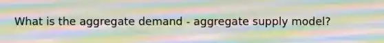 What is the aggregate demand - aggregate supply model?