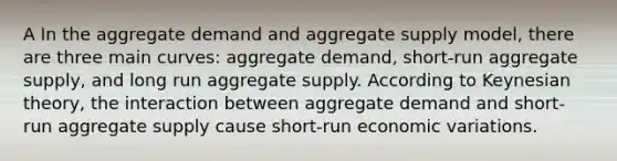 A In the aggregate demand and aggregate supply model, there are three main curves: aggregate demand, short-run aggregate supply, and long run aggregate supply. According to Keynesian theory, the interaction between aggregate demand and short-run aggregate supply cause short-run economic variations.