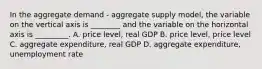 In the aggregate demand - aggregate supply model, the variable on the vertical axis is ________ and the variable on the horizontal axis is _________. A. price level, real GDP B. price level, price level C. aggregate expenditure, real GDP D. aggregate expenditure, unemployment rate