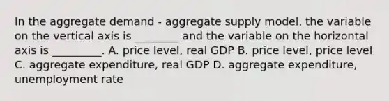 In the aggregate demand - aggregate supply model, the variable on the vertical axis is ________ and the variable on the horizontal axis is _________. A. price level, real GDP B. price level, price level C. aggregate expenditure, real GDP D. aggregate expenditure, unemployment rate