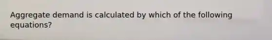Aggregate demand is calculated by which of the following equations?