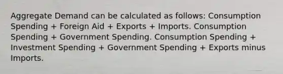 Aggregate Demand can be calculated as follows: Consumption Spending + Foreign Aid + Exports + Imports. Consumption Spending + Government Spending. Consumption Spending + Investment Spending + Government Spending + Exports minus Imports.