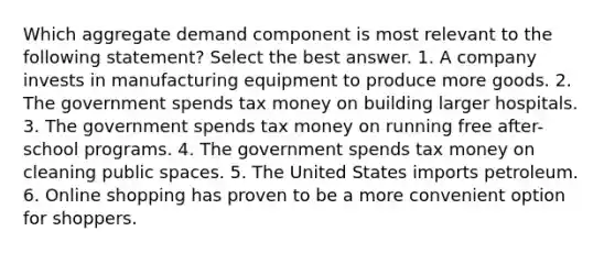 Which aggregate demand component is most relevant to the following statement? Select the best answer. 1. A company invests in manufacturing equipment to produce more goods. 2. The government spends tax money on building larger hospitals. 3. The government spends tax money on running free after-school programs. 4. The government spends tax money on cleaning public spaces. 5. The United States imports petroleum. 6. Online shopping has proven to be a more convenient option for shoppers.