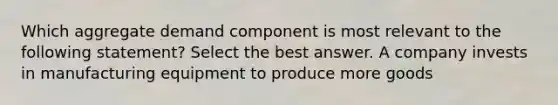 Which aggregate demand component is most relevant to the following statement? Select the best answer. A company invests in manufacturing equipment to produce more goods