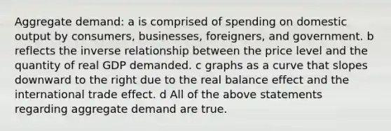 Aggregate demand: a is comprised of spending on domestic output by consumers, businesses, foreigners, and government. b reflects the inverse relationship between the price level and the quantity of real GDP demanded. c graphs as a curve that slopes downward to the right due to the real balance effect and the international trade effect. d All of the above statements regarding aggregate demand are true.