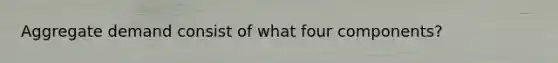 Aggregate demand consist of what four components?