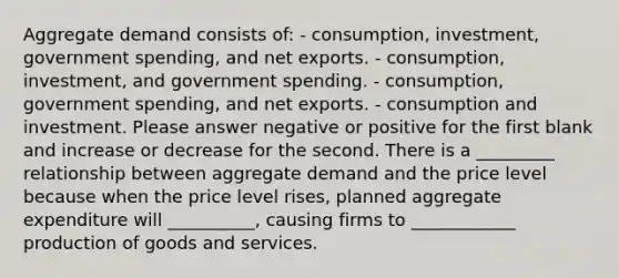 Aggregate demand consists of: - consumption, investment, government spending, and net exports. - consumption, investment, and government spending. - consumption, government spending, and net exports. - consumption and investment. Please answer negative or positive for the first blank and increase or decrease for the second. There is a _________ relationship between aggregate demand and the price level because when the price level rises, planned aggregate expenditure will __________, causing firms to ____________ production of goods and services.