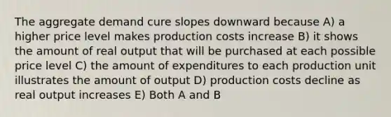 The aggregate demand cure slopes downward because A) a higher price level makes production costs increase B) it shows the amount of real output that will be purchased at each possible price level C) the amount of expenditures to each production unit illustrates the amount of output D) production costs decline as real output increases E) Both A and B