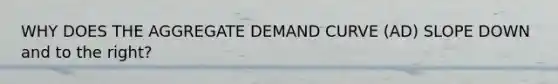 WHY DOES THE AGGREGATE DEMAND CURVE (AD) SLOPE DOWN and to the right?