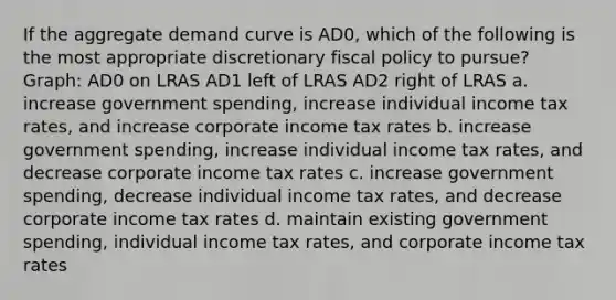 If the aggregate demand curve is AD0, which of the following is the most appropriate discretionary <a href='https://www.questionai.com/knowledge/kPTgdbKdvz-fiscal-policy' class='anchor-knowledge'>fiscal policy</a> to pursue? Graph: AD0 on LRAS AD1 left of LRAS AD2 right of LRAS a. increase government spending, increase individual income tax rates, and increase corporate income tax rates b. increase government spending, increase individual income tax rates, and decrease corporate income tax rates c. increase government spending, decrease individual income tax rates, and decrease corporate income tax rates d. maintain existing government spending, individual income tax rates, and corporate income tax rates