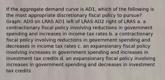 If the aggregate demand curve is AD1, which of the following is the most appropriate discretionary <a href='https://www.questionai.com/knowledge/kPTgdbKdvz-fiscal-policy' class='anchor-knowledge'>fiscal policy</a> to pursue? Graph: AD0 on LRAS AD1 left of LRAS AD2 right of LRAS a. a contractionary fiscal policy involving reductions in government spending and increases in income tax rates b. a contractionary fiscal policy involving reductions in government spending and decreases in income tax rates c. an expansionary fiscal policy involving increases in government spending and increases in investment tax credits d. an expansionary fiscal policy involving increases in government spending and decreases in investment tax credits