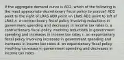 If the aggregate demand curve is AD2, which of the following is the most appropriate discretionary fiscal policy to pursue? AD2 point to the right of LRAS AD0 point on LRAS AD1 point to left of LRAS a. a contractionary fiscal policy involving reductions in government spending and decreases in income tax rates b. a contractionary fiscal policy involving reductions in government spending and increases in income tax rates c. an expansionary fiscal policy involving increases in government spending and increases in income tax rates d. an expansionary fiscal policy involving increases in government spending and decreases in income tax rates