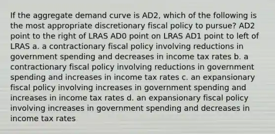 If the aggregate demand curve is AD2, which of the following is the most appropriate discretionary fiscal policy to pursue? AD2 point to the right of LRAS AD0 point on LRAS AD1 point to left of LRAS a. a contractionary fiscal policy involving reductions in government spending and decreases in income tax rates b. a contractionary fiscal policy involving reductions in government spending and increases in income tax rates c. an expansionary fiscal policy involving increases in government spending and increases in income tax rates d. an expansionary fiscal policy involving increases in government spending and decreases in income tax rates