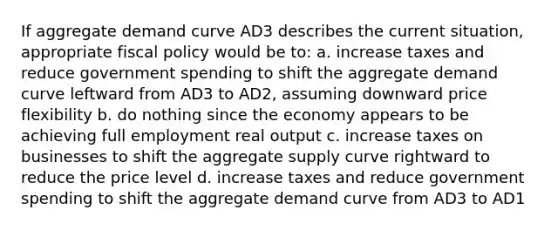 If aggregate demand curve AD3 describes the current situation, appropriate fiscal policy would be to: a. increase taxes and reduce government spending to shift the aggregate demand curve leftward from AD3 to AD2, assuming downward price flexibility b. do nothing since the economy appears to be achieving full employment real output c. increase taxes on businesses to shift the aggregate supply curve rightward to reduce the price level d. increase taxes and reduce government spending to shift the aggregate demand curve from AD3 to AD1