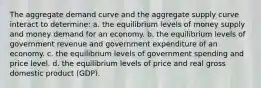 The aggregate demand curve and the aggregate supply curve interact to determine: a. the equilibrium levels of money supply and money demand for an economy. b. the equilibrium levels of government revenue and government expenditure of an economy. c. the equilibrium levels of government spending and price level. d. the equilibrium levels of price and real gross domestic product (GDP).