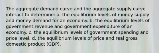 The aggregate demand curve and the aggregate supply curve interact to determine: a. the equilibrium levels of money supply and money demand for an economy. b. the equilibrium levels of government revenue and government expenditure of an economy. c. the equilibrium levels of government spending and price level. d. the equilibrium levels of price and real gross domestic product (GDP).