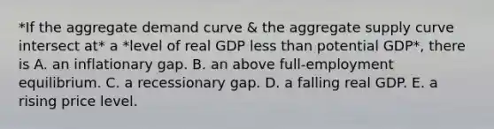 *If the aggregate demand curve & the aggregate supply curve intersect at* a *level of real GDP less than potential​ GDP*, there is A. an inflationary gap. B. an above full-employment equilibrium. C. a recessionary gap. D. a falling real GDP. E. a rising price level.