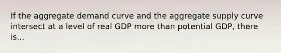 If the aggregate demand curve and the aggregate supply curve intersect at a level of real GDP more than potential GDP, there is...