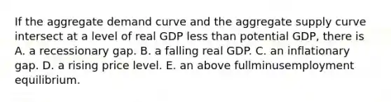 If the aggregate demand curve and the aggregate supply curve intersect at a level of real GDP less than potential​ GDP, there is A. a recessionary gap. B. a falling real GDP. C. an inflationary gap. D. a rising price level. E. an above fullminusemployment equilibrium.