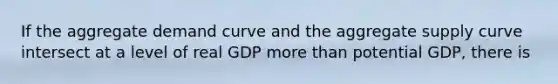 If the aggregate demand curve and the aggregate supply curve intersect at a level of real GDP more than potential GDP, there is