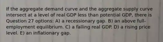 If the aggregate demand curve and the aggregate supply curve intersect at a level of real GDP <a href='https://www.questionai.com/knowledge/k7BtlYpAMX-less-than' class='anchor-knowledge'>less than</a> potential GDP, there is Question 27 options: A) a recessionary gap. B) an above full-employment equilibrium. C) a falling real GDP. D) a rising price level. E) an inflationary gap.