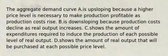 The aggregate demand curve A.is upsloping because a higher price level is necessary to make production profitable as production costs rise. B.is downsloping because production costs decline as real output increases. C.shows the amount of expenditures required to induce the production of each possible level of real output. D.shows the amount of real output that will be purchased at each possible price level.