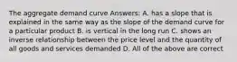 The aggregate demand curve Answers: A. has a slope that is explained in the same way as the slope of the demand curve for a particular product B. is vertical in the long run C. shows an inverse relationship between the price level and the quantity of all goods and services demanded D. All of the above are correct