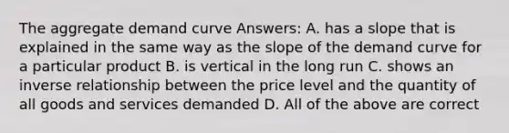 The aggregate demand curve Answers: A. has a slope that is explained in the same way as the slope of the demand curve for a particular product B. is vertical in the long run C. shows an inverse relationship between the price level and the quantity of all goods and services demanded D. All of the above are correct