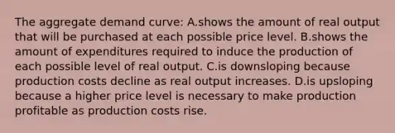 The aggregate demand curve: A.shows the amount of real output that will be purchased at each possible price level. B.shows the amount of expenditures required to induce the production of each possible level of real output. C.is downsloping because production costs decline as real output increases. D.is upsloping because a higher price level is necessary to make production profitable as production costs rise.