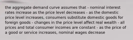 the aggregate demand curve assumes that - nominal interest rates increase as the price level decreases - as the domestic price level increases, consumers substitute domestic goods for foreign goods - changes in the price level affect real wealth - all prices and total consumer incomes are constant - as the price of a good or service increases, nominal wages decrease