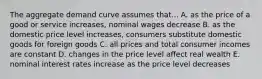 The aggregate demand curve assumes that... A. as the price of a good or service increases, nominal wages decrease B. as the domestic price level increases, consumers substitute domestic goods for foreign goods C. all prices and total consumer incomes are constant D. changes in the price level affect real wealth E. nominal interest rates increase as the price level decreases