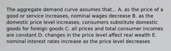 The aggregate demand curve assumes that... A. as the price of a good or service increases, nominal wages decrease B. as the domestic price level increases, consumers substitute domestic goods for foreign goods C. all prices and total consumer incomes are constant D. changes in the price level affect real wealth E. nominal interest rates increase as the price level decreases