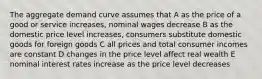 The aggregate demand curve assumes that A as the price of a good or service increases, nominal wages decrease B as the domestic price level increases, consumers substitute domestic goods for foreign goods C all prices and total consumer incomes are constant D changes in the price level affect real wealth E nominal interest rates increase as the price level decreases